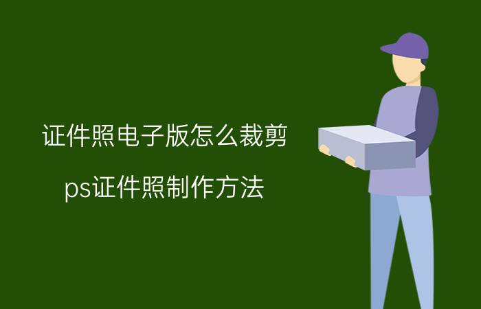 证件照电子版怎么裁剪 ps证件照制作方法？